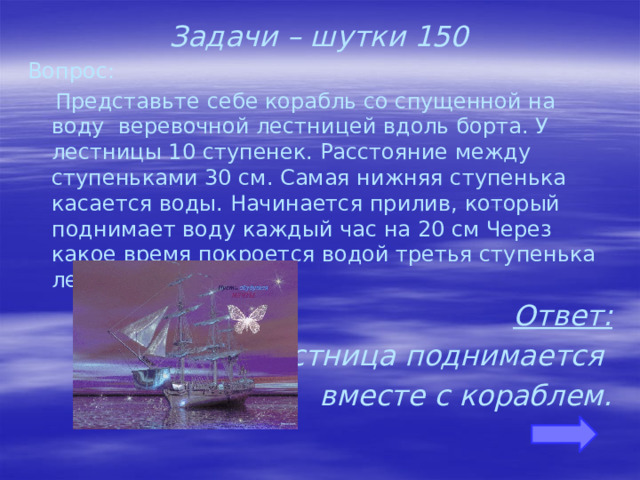 Задачи – шутки 150 Вопрос:  Представьте себе корабль со спущенной на воду веревочной лестницей вдоль борта. У лестницы 10 ступенек. Расстояние между ступеньками 30 см. Самая нижняя ступенька касается воды. Начинается прилив, который поднимает воду каждый час на 20 см Через какое время покроется водой третья ступенька лестницы? Ответ: Лестница поднимается вместе с кораблем.    