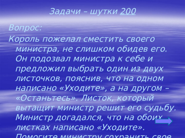 Задачи – шутки 200 Вопрос: Король пожелал сместить своего министра, не слишком обидев его. Он подозвал министра к себе и предложил выбрать один из двух листочков, пояснив, что на одном написано «Уходите», а на другом – «Останьтесь». Листок, который вытащит министр решит его судьбу. Министр догадался, что на обоих листках написано «Уходите». Помогите министру сохранить свое место.  