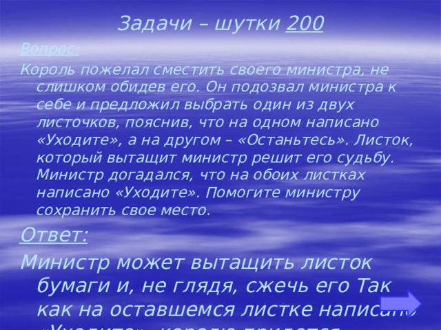 Задачи – шутки 200 Вопрос: Король пожелал сместить своего министра, не слишком обидев его. Он подозвал министра к себе и предложил выбрать один из двух листочков, пояснив, что на одном написано «Уходите», а на другом – «Останьтесь». Листок, который вытащит министр решит его судьбу. Министр догадался, что на обоих листках написано «Уходите». Помогите министру сохранить свое место. Ответ: Министр может вытащить листок бумаги и, не глядя, сжечь его Так как на оставшемся листке написано «Уходите», королю придется признать, что на уничтоженном листке значилось «Останьтесь». 
