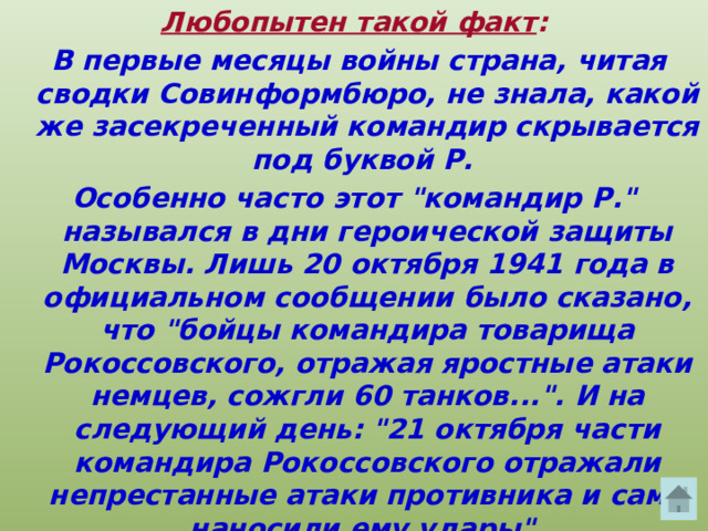 Любопытен такой факт :  В первые месяцы войны страна, читая сводки Совинформбюро, не знала, какой же засекреченный командир скрывается под буквой Р. Особенно часто этот 
