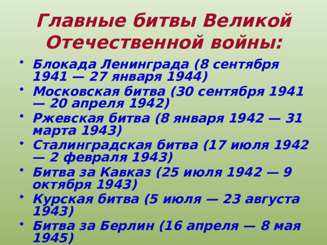 Главные битвы Великой Отечественной войны: Блокада Ленинграда (8 сентября 1941 — 27 января 1944) Московская битва (30 сентября 1941 — 20 апреля 1942) Ржевская битва (8 января 1942 — 31 марта 1943) Сталинградская битва (17 июля 1942 — 2 февраля 1943) Битва за Кавказ (25 июля 1942 — 9 октября 1943) Курская битва (5 июля — 23 августа 1943) Битва за Берлин (16 апреля — 8 мая 1945) 