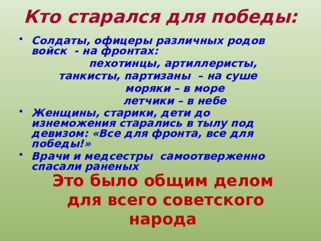 Кто старался для победы: Солдаты, офицеры различных родов войск - на фронтах:  пехотинцы, артиллеристы, танкисты, партизаны – на суше  моряки – в море  летчики – в небе Женщины, старики, дети до изнеможения старались в тылу под девизом: «Все для фронта, все для победы!» Врачи и медсестры самоотверженно спасали раненых   Это было общим делом  для всего советского народа 