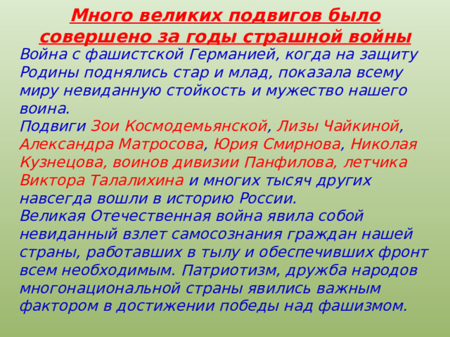 Много великих подвигов было совершено за годы страшной войны Война с фашистской Германией, когда на защиту Родины поднялись стар и млад, показала всему миру невиданную стойкость и мужество нашего воина. Подвиги Зои Космодемьянской , Лизы Чайкиной , Александра Матросова , Юрия Смирнова , Николая Кузнецова, воинов дивизии Панфилова, летчика Виктора Талалихина и многих тысяч других навсегда вошли в историю России. Великая Отечественная война явила собой невиданный взлет самосознания граждан нашей страны, работавших в тылу и обеспечивших фронт всем необходимым. Патриотизм, дружба народов многонациональной страны явились важным фактором в достижении победы над фашизмом.  