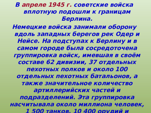 В апреле 1945 г. советские войска вплотную подошли к границам Берлина. Немецкие войска занимали оборону вдоль западных берегов рек Одер и Нейсе. На подступах к Берлину и в самом городе была сосредоточена группировка войск, имевшая в своём составе 62 дивизии, 37 отдельных пехотных полков и около 100 отдельных пехотных батальонов, а также значительное количество артиллерийских частей и подразделений. Эта группировка насчитывала около миллиона человек, 1 500 танков, 10 400 орудий и миномётов, 3 300 боевых самолётов. 