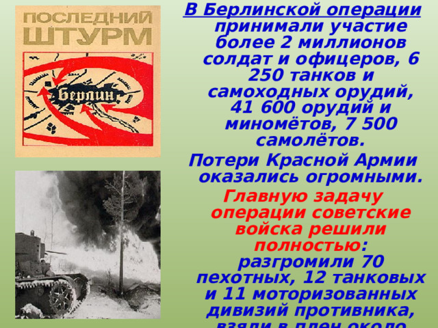 В Берлинской операции принимали участие более 2 миллионов солдат и офицеров, 6 250 танков и самоходных орудий, 41 600 орудий и миномётов, 7 500 самолётов. Потери Красной Армии оказались огромными. Главную задачу операции советские войска решили  полностью : разгромили 70 пехотных, 12 танковых и 11 моторизованных дивизий противника, взяли в плен около 480 тысяч человек. 