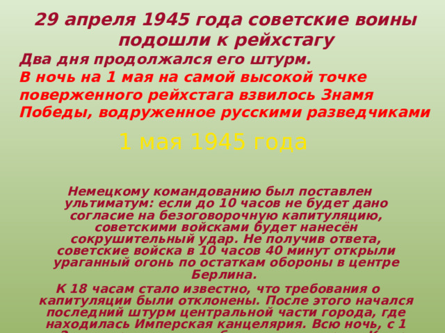 29 апреля 1945 года советские воины  подошли к рейхстагу  Два дня продолжался его штурм. В ночь на 1 мая на самой высокой точке поверженного рейхстага взвилось Знамя  Победы, водруженное русскими разведчиками  1 мая 1945 года  Немецкому командованию был поставлен ультиматум: если до 10 часов не будет дано согласие на безоговорочную капитуляцию, советскими войсками будет нанесён сокрушительный удар. Не получив ответа, советские войска в 10 часов 40 минут открыли ураганный огонь по остаткам обороны в центре Берлина. К 18 часам стало известно, что требования о капитуляции были отклонены. После этого начался последний штурм центральной части города, где находилась Имперская канцелярия. Всю ночь, с 1 на 2 мая, продолжались бои за канцелярию. К утру все помещения были заняты советскими солдатами. 