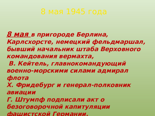 8 мая 1945 года 8 мая в пригороде Берлина, Карлсхорсте, немецкий фельдмаршал, бывший начальник штаба Верховного командования вермахта,  В. Кейтель, главнокомандующий военно-морскими силами адмирал флота Х. Фридебург и генерал-полковник авиации Г. Штумпф подписали акт о безоговорочной капитуляции фашистской Германии. С советской стороны его подписал маршал Советского Союза Георгий Константинович Жуков. 