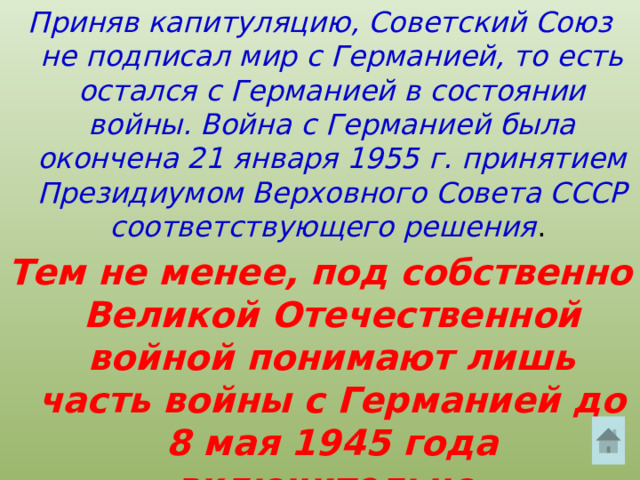 Приняв капитуляцию, Советский Союз не подписал мир с Германией, то есть остался с Германией в состоянии войны. Война с Германией была окончена 21 января 1955 г. принятием Президиумом Верховного Совета СССР соответствующего решения . Тем не менее, под собственно Великой Отечественной войной понимают лишь часть войны с Германией до 8 мая 1945 года включительно. 