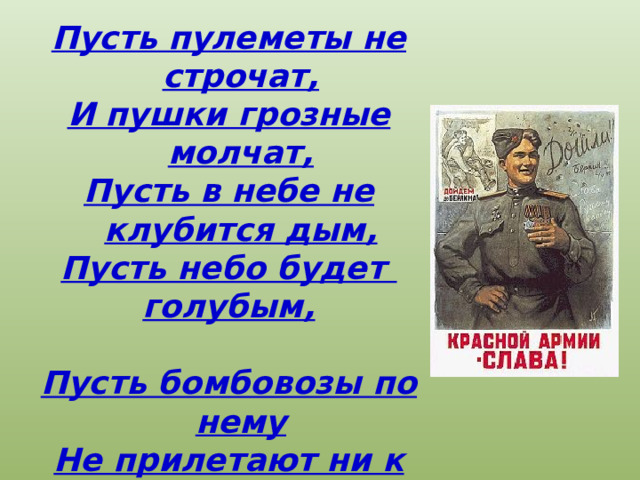 Пусть пулеметы не строчат, И пушки грозные молчат, Пусть в небе не клубится дым, Пусть небо будет голубым,  Пусть бомбовозы по нему Не прилетают ни к кому, Не гибнут люди, города... Мир нужен на земле всегда ! 