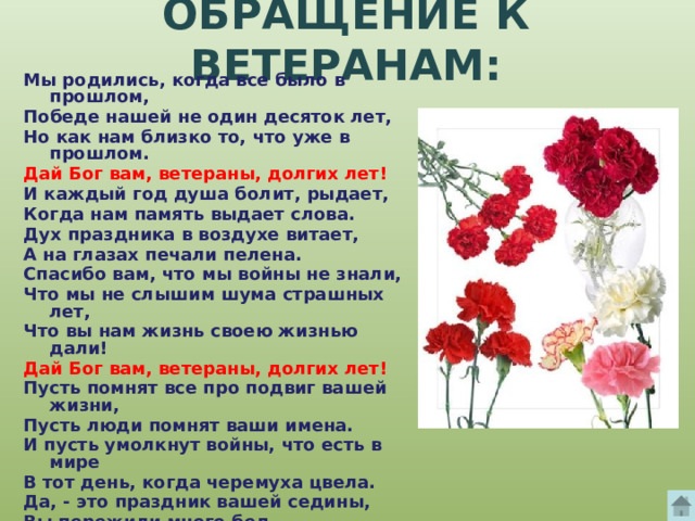 ОБРАЩЕНИЕ К ВЕТЕРАНАМ: Мы родились, когда все было в прошлом, Победе нашей не один десяток лет, Но как нам близко то, что уже в прошлом. Дай Бог вам, ветераны, долгих лет! И каждый год душа болит, рыдает, Когда нам память выдает слова. Дух праздника в воздухе витает, А на глазах печали пелена. Спасибо вам, что мы войны не знали, Что мы не слышим шума страшных лет, Что вы нам жизнь своею жизнью дали! Дай Бог вам, ветераны, долгих лет! Пусть помнят все про подвиг вашей жизни, Пусть люди помнят ваши имена. И пусть умолкнут войны, что есть в мире В тот день, когда черемуха цвела. Да, - это праздник вашей седины, Вы пережили много бед. Поклон нижайший, до самой земли, Дай Бог вам, ветераны, долгих лет! 