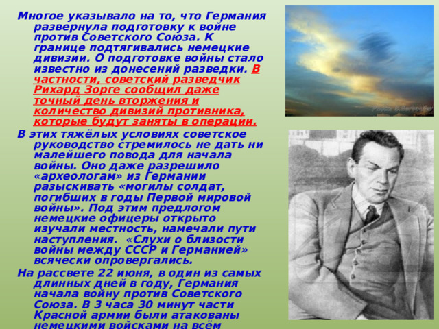Многое указывало на то, что Германия развернула подготовку к войне против Советского Союза. К границе подтягивались немецкие дивизии. О подготовке войны стало известно из донесений разведки. В частности, советский разведчик Рихард Зорге сообщил даже точный день вторжения и количество дивизий противника, которые будут заняты в операции. В этих тяжёлых условиях советское руководство стремилось не дать ни малейшего повода для начала войны. Оно даже разрешило «археологам» из Германии разыскивать «могилы солдат, погибших в годы Первой мировой войны». Под этим предлогом немецкие офицеры открыто изучали местность, намечали пути наступления. «Слухи о близости войны между СССР и Германией» всячески опровергались. На рассвете 22 июня, в один из самых длинных дней в году, Германия начала войну против Советского Союза. В 3 часа 30 минут части Красной армии были атакованы немецкими войсками на всём протяжении границы. 
