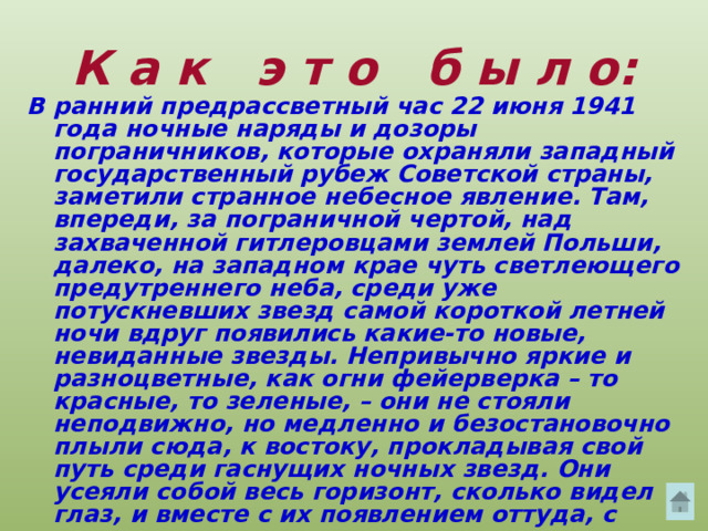 К а к э т о б ы л о: В ранний предрассветный час 22 июня 1941 года ночные наряды и дозоры пограничников, которые охраняли западный государственный рубеж Советской страны, заметили странное небесное явление. Там, впереди, за пограничной чертой, над захваченной гитлеровцами землей Польши, далеко, на западном крае чуть светлеющего предутреннего неба, среди уже потускневших звезд самой короткой летней ночи вдруг появились какие-то новые, невиданные звезды. Непривычно яркие и разноцветные, как огни фейерверка – то красные, то зеленые, – они не стояли неподвижно, но медленно и безостановочно плыли сюда, к востоку, прокладывая свой путь среди гаснущих ночных звезд. Они усеяли собой весь горизонт, сколько видел глаз, и вместе с их появлением оттуда, с запада, донесся рокот множества моторов.  