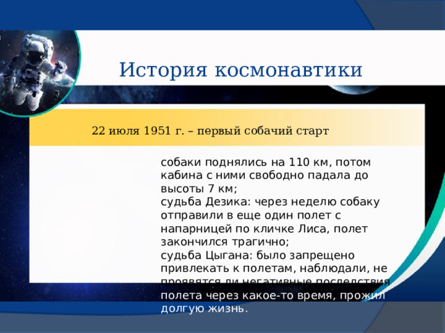 История космонавтики 22 июля 1951 г. – первый собачий старт собаки поднялись на 110 км, потом кабина с ними свободно падала до высоты 7 км; судьба Дезика: через неделю собаку отправили в еще один полет с напарницей по кличке Лиса, полет закончился трагично; судьба Цыгана: было запрещено привлекать к полетам, наблюдали, не проявятся ли негативные последствия полета через какое-то время, прожил долгую жизнь. История космонавтики 