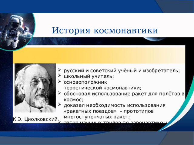 История космонавтики русский и советский учёный и изобретатель; школьный учитель; основоположник теоретической космонавтики; обосновал использование ракет для полётов в космос; доказал необходимость использования «ракетных поездов»  – прототипов многоступенчатых ракет; автор научных трудов по аэронавтике и космонавтике. История космонавтики К.Э. Циолковский 
