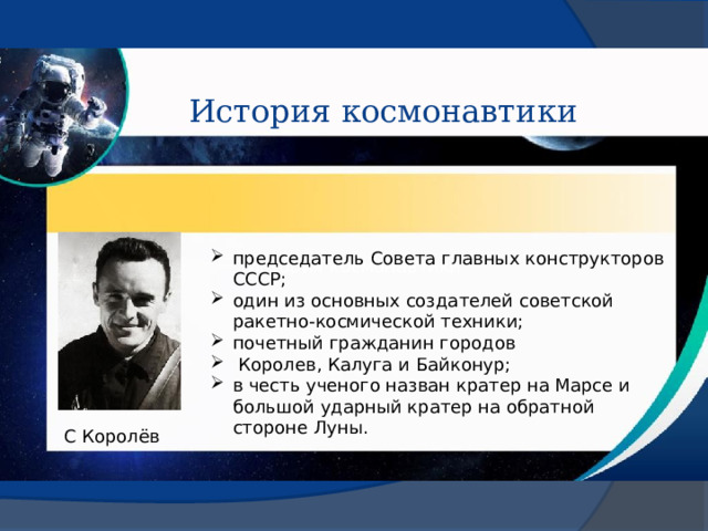 История космонавтики председатель Совета главных конструкторов СССР; один из основных создателей советской ракетно-космической техники; почетный гражданин городов   Королев, Калуга и Байконур; в честь ученого назван кратер на Марсе и большой ударный кратер на обратной стороне Луны.  История космонавтики С Королёв 