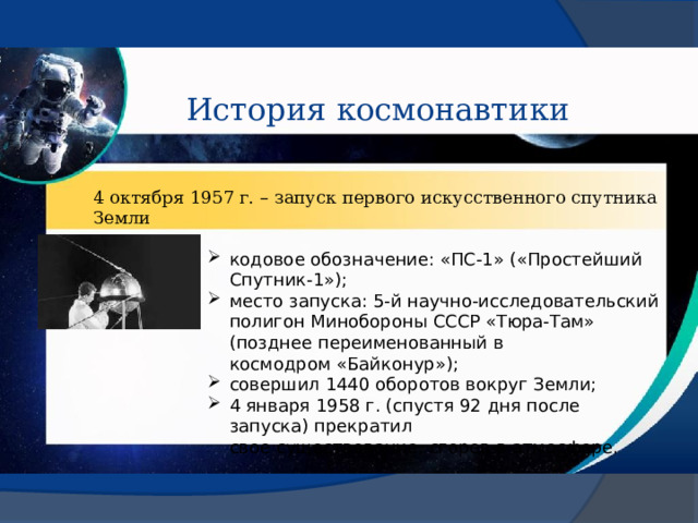 История космонавтики 4 октября 1957 г. – запуск первого искусственного спутника Земли кодовое обозначение: «ПС-1» («Простейший Спутник-1»); место запуска: 5-й научно-исследовательский полигон Минобороны СССР «Тюра-Там» (позднее переименованный в космодром «Байконур»); совершил 1440 оборотов вокруг Земли; 4 января 1958 г. (спустя 92 дня после запуска) прекратил  свое существование, сгорев в атмосфере. История космонавтики 