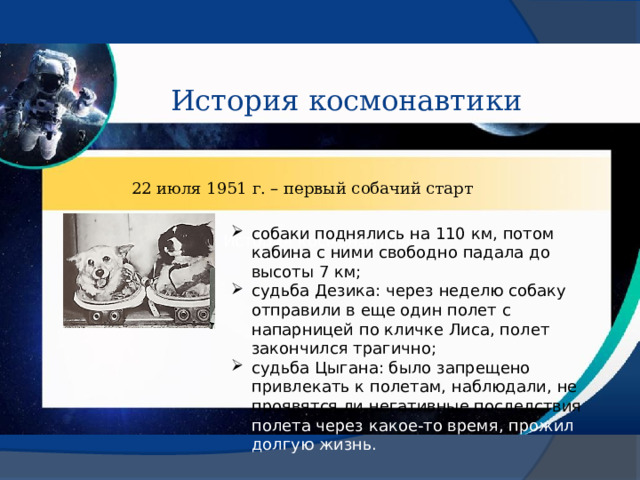 История космонавтики 22 июля 1951 г. – первый собачий старт собаки поднялись на 110 км, потом кабина с ними свободно падала до высоты 7 км; судьба Дезика: через неделю собаку отправили в еще один полет с напарницей по кличке Лиса, полет закончился трагично; судьба Цыгана: было запрещено привлекать к полетам, наблюдали, не проявятся ли негативные последствия полета через какое-то время, прожил долгую жизнь. История космонавтики 