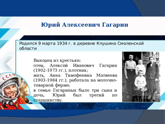 Юрий Алексеевич Гагарин Родился 9 марта 1934 г. в деревне Клушино Смоленской области Выходец из крестьян: отец, Алексей Иванович Гагарин (1902-1973 гг.), плотник; мать, Анна Тимофеевна Матвеева (1903-1984 гг.), работала на молочно-товарной ферме; в семье Гагариных было три сына и дочь, Юрий был третий по старшинству. 