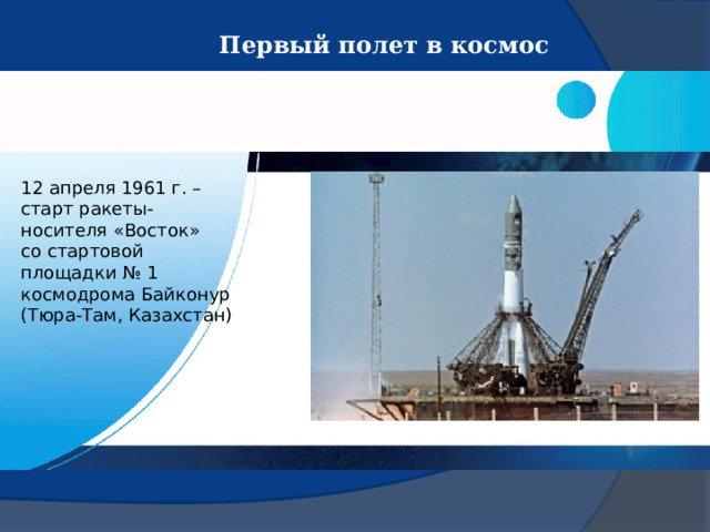 Первый полет в космос 12 апреля 1961 г. – старт ракеты-носителя «Восток» со стартовой площадки № 1 космодрома Байконур (Тюра-Там, Казахстан) 