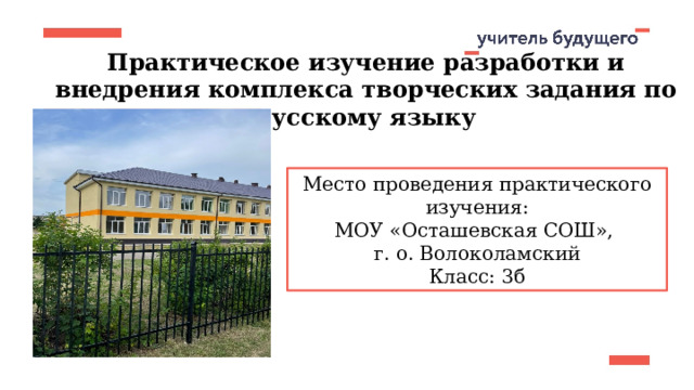 Практическое изучение разработки и внедрения комплекса творческих задания по русскому языку Место проведения практического изучения: МОУ «Осташевская СОШ», г. о. Волоколамский Класс: 3б 