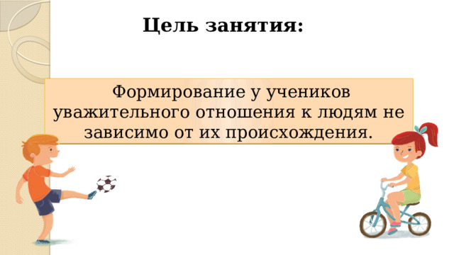 Цель занятия:  Формирование у учеников уважительного отношения к людям не зависимо от их происхождения. 