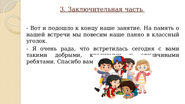 3. Заключительная часть - Вот и подошло к концу наше занятие. На память о нашей встречи мы повесим наше панно в классный уголок. - Я очень рада, что встретилась сегодня с вами такими добрыми, красивыми и отзывчивыми ребятами. Спасибо вам за работу. 