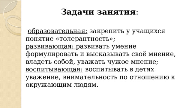 Задачи занятия :   образовательная:  закрепить у учащихся понятие «толерантность»; развивающая: развивать умение формулировать и высказывать своё мнение, владеть собой, уважать чужое мнение; воспитывающая:  воспитывать в детях уважение, внимательность по отношению к окружающим людям. 