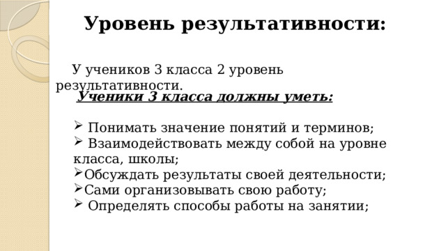 Уровень результативности: У учеников 3 класса 2 уровень результативности.  Ученики 3 класса должны уметь:   Понимать значение понятий и терминов;  Взаимодействовать между собой на уровне класса, школы; Обсуждать результаты своей деятельности; Сами организовывать свою работу;  Определять способы работы на занятии; 