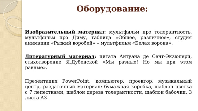 Оборудование: Изобразительный материал : мультфильм про толерантность, мультфильм про Диму, таблица «Общее, различное», студия анимации «Рыжий воробей» – мультфильм «Белая ворона». Литературный материал : цитата Антуана де Сент-Экзюпери, стихотворение Я.Дубенской «Мы разные! Но мы при этом равные». Презентация PowerPoint, компьютер, проектор, музыкальный центр, раздаточный материал: бумажная коробка, шаблон цветка с 7 лепестками, шаблон дерева толерантности, шаблон бабочки, 3 листа А3. 