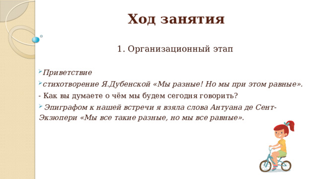 Ход занятия 1. Организационный этап Приветствие стихотворение Я.Дубенской «Мы разные! Но мы при этом равные». - Как вы думаете о чём мы будем сегодня говорить?  Эпиграфом к нашей встречи я взяла слова Антуана де Сент-Экзюпери «Мы все такие разные, но мы все равные». 