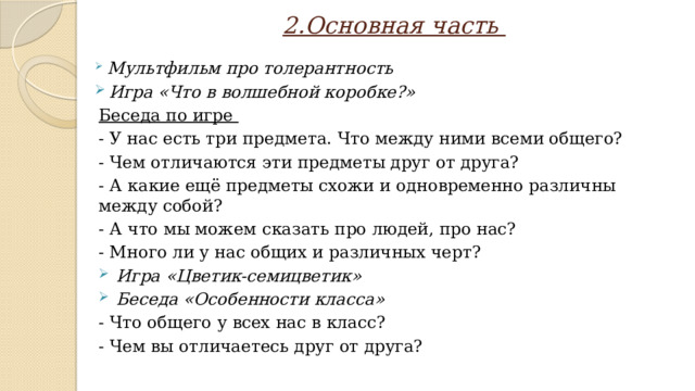 2.Основная часть  Мультфильм про толерантность  Игра «Что в волшебной коробке?» Беседа по игре - У нас есть три предмета. Что между ними всеми общего? - Чем отличаются эти предметы друг от друга? - А какие ещё предметы схожи и одновременно различны между собой? - А что мы можем сказать про людей, про нас? - Много ли у нас общих и различных черт?  Игра «Цветик-семицветик»  Беседа «Особенности класса» - Что общего у всех нас в класс? - Чем вы отличаетесь друг от друга?  