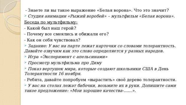 - Знаете ли вы такое выражение «Белая ворона». Что это значит? Студия анимации «Рыжий воробей» – мультфильм «Белая ворона». Беседа по мультфильму: - Какой был наш герой? - Почему все смеялись и обижали его? - Как он себя чувствовал?  Задание: У вас на парте лежат карточки со словами толерантность. Давайте озвучим как это слово определяется у разных народов.  Игра «Эксперимент с апельсинами»  Просмотр мультфильма про Диму  Показ вертушек мира, которые создают школьники США в День Толерантности 16 ноября. - Ребята, давайте попробуем «вырастить» своё дерево толерантности.  У вас на столах лежат бабочки, возьмите их в руки. Допишите сами такое предложение: «Мои хорошие качества-……». 