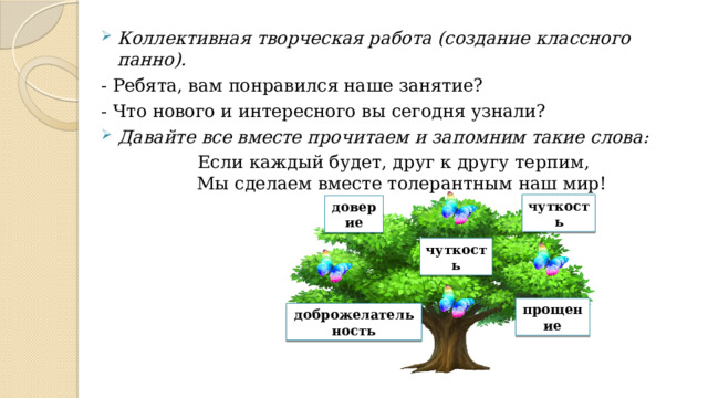 Коллективная творческая работа (создание классного панно). - Ребята, вам понравился наше занятие? - Что нового и интересного вы сегодня узнали?  Давайте все вместе прочитаем и запомним такие слова: Если каждый будет, друг к другу терпим,  Мы сделаем вместе толерантным наш мир! чуткость доверие чуткость прощение доброжелательность 