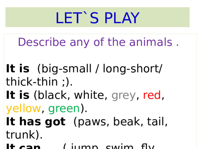 LET`S PLAY Describe any of the animals .  It is (big-small / long-short/ thick-thin ;). It is (black, white, grey , red , yellow , green ). It has got (paws, beak, tail, trunk). It can …..( jump, swim, fly, climb, run). 