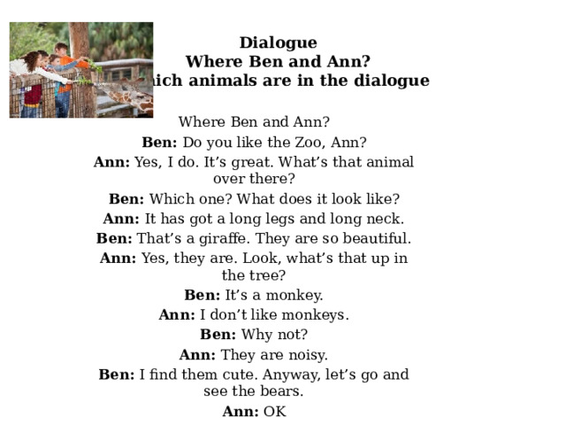 Dialogue  Where Ben and Ann?  Which animals are in the dialogue Where Ben and Ann? Ben: Do you like the Zoo, Ann? Ann: Yes, I do. It’s great. What’s that animal over there? Ben: Which one? What does it look like? Ann: It has got a long legs and long neck. Ben: That’s a giraffe. They are so beautiful. Ann: Yes, they are. Look, what’s that up in the tree? Ben: It’s a monkey. Ann: I don’t like monkeys. Ben: Why not? Ann: They are noisy. Ben: I find them cute. Anyway, let’s go and see the bears. Ann: OK 