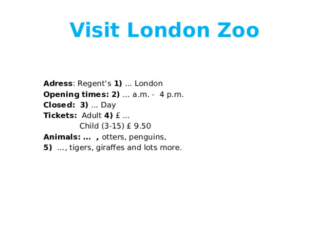 Visit London Zoo   Adress : Regent’s 1) … London Opening times:  2) … a.m. - 4 p.m. Closed:  3) … Day Tickets: Adult 4) £ …  Child (3-15) £ 9.50 Animals: … , otters, penguins, 5) …, tigers, giraffes and lots more. 