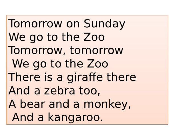 Tomorrow on Sunday We go to the Zoo Tomorrow, tomorrow  We go to the Zoo There is a giraffe there And a zebra too, A bear and a monkey,  And a kangaroo. 