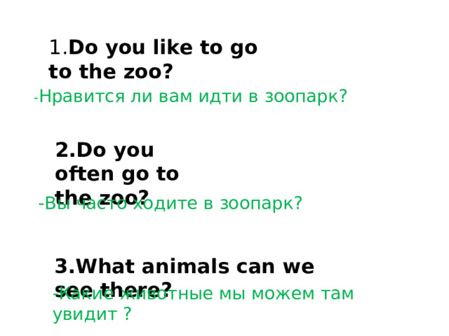 1. Do you like to go to the zoo?  - Нравится ли вам идти в зоопарк?  2.Do you often go to the zoo? -Вы часто ходите в зоопарк?  3.What animals can we see there? -Какие животные мы можем там увидит ? 