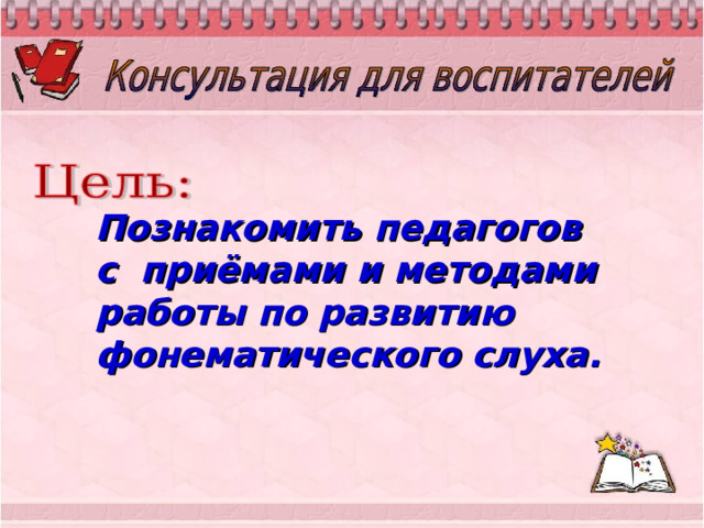 Познакомить педагогов с приёмами и методами работы по развитию фонематического слуха.  