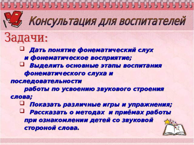  Дать понятие фонематический слух  и фонематическое восприятие;  Выделить основные этапы воспитания  фонематического слуха и последовательности  работы по усвоению звукового строения слова;  Показать различные игры и упражнения;  Рассказать о методах и приёмах работы  при ознакомлении детей со звуковой  стороной слова. 