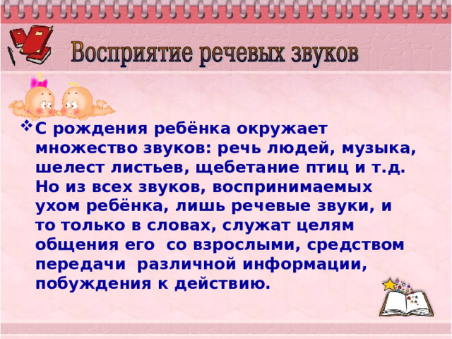 С рождения ребёнка окружает множество звуков: речь людей, музыка, шелест листьев, щебетание птиц и т.д. Но из всех звуков, воспринимаемых ухом ребёнка, лишь речевые звуки, и то только в словах, служат целям общения его со взрослыми, средством передачи различной информации, побуждения к действию. 