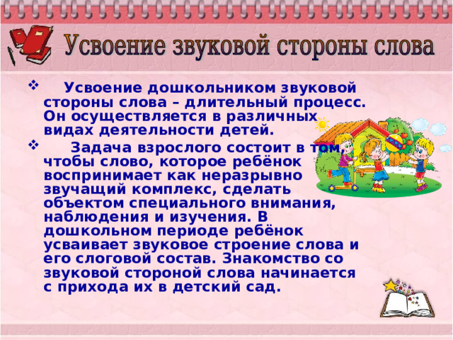  Усвоение дошкольником звуковой стороны слова – длительный процесс. Он осуществляется в различных видах деятельности детей.  Задача взрослого состоит в том, чтобы слово, которое ребёнок воспринимает как неразрывно звучащий комплекс, сделать объектом специального внимания, наблюдения и изучения. В дошкольном периоде ребёнок усваивает звуковое строение слова и его слоговой состав. Знакомство со звуковой стороной слова начинается с прихода их в детский сад. 