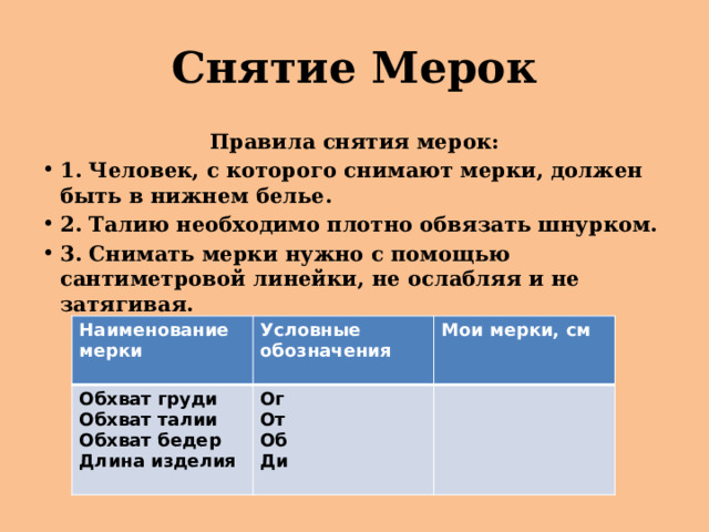 Снятие Мерок Правила снятия мерок: 1. Человек, с которого снимают мерки, должен быть в нижнем белье. 2. Талию необходимо плотно обвязать шнурком. 3. Снимать мерки нужно с помощью сантиметровой линейки, не ослабляя и не затягивая. Наименование Обхват груди мерки Условные обозначения Ог Мои мерки, см Обхват талии  Обхват бедер От  Длина изделия Об Ди 