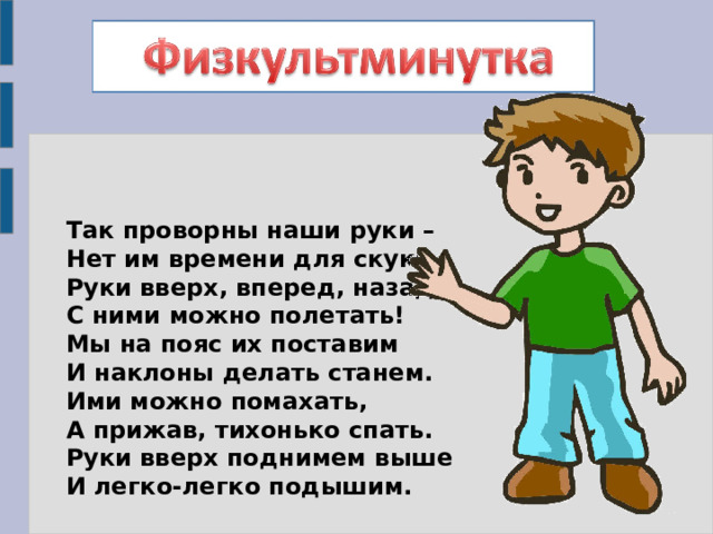 Так проворны наши руки –  Нет им времени для скуки.  Руки вверх, вперед, назад –  С ними можно полетать!  Мы на пояс их поставим  И наклоны делать станем.  Ими можно помахать,  А прижав, тихонько спать.  Руки вверх поднимем выше  И легко-легко подышим. 
