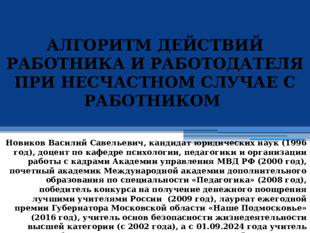 АЛГОРИТМ ДЕЙСТВИЙ РАБОТНИКА И РАБОТОДАТЕЛЯ ПРИ НЕСЧАСТНОМ СЛУЧАЕ С РАБОТНИКОМ            Новиков Василий Савельевич, кандидат юридических наук (1996 год), доцент по кафедре психологии, педагогики и организации работы с кадрами Академии управления МВД РФ (2000 год), почетный академик Международной академии дополнительного образования по специальности «Педагогика» (2008 год), победитель конкурса на получение денежного поощрения лучшими учителями России (2009 год), лауреат ежегодной премии Губернатора Московской области «Наше Подмосковье» (2016 год), учитель основ безопасности жизнедеятельности высшей категории (с 2002 года), а с 01.09.2024 года учитель основ безопасности и защиты Родины высшей категории, в составе экспертного совета НС «Интеграции» (с 2002 года) 
