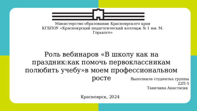 Красноярск, 2022 Министерство образования Красноярского края КГБПОУ «Красноярский педагогический колледж № 1 им. М. Горького» Роль вебинаров «В школу как на праздник:как помочь первоклассникам полюбить учебу»в моем профессиональном росте Выполнила студентка группы 22П-5 Таянчина Анастасия  Красноярск, 2024 