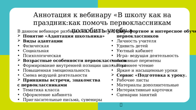 Аннотация к вебинару « В школу как на праздник:как помочь первоклассникам полюбить учебу »  Комфортное и интересное обучение первоклассников В данном вебинаре разбирались такие темы, как: Понятие «Адаптация школьника» Виды адаптации Личность учителя Удивить детей Уютный кабинет Игра- ведущая деятельность Активные перемены Утреннее чтение Яркие и насыщенные уроки Сервис «Подготовка к уроку. Физическая Социальная Психологическая Возрастные особенности первоклассников Рабочие листы Материалы дополнительные Интерактивные карточки Сценарии занятий Формирование внутренней позиции школьника Повышенная эмоциональность Смена ведущей деятельности Принципы встречи, знакомства с первоклассниками Тематика класса Оформление кабинета Пригласительные письма, сувениры  