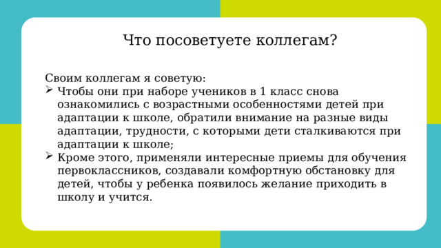 Своим коллегам я советую: •  Чтобы они при наборе учеников в 1 класс снова ознакомились с возрастными особенностями детей при адаптации к школе, обратили внимание на разные виды адаптации, трудности, с которыми дети сталкиваются при адаптации к школе; •  Кроме этого, применяли интересные приемы для обучения первоклассников, создавали комфортную обстановку для детей, чтобы у ребенка появилось желание приходить в школу и учится. Что посоветуете коллегам? Своим коллегам я советую: Чтобы они при наборе учеников в 1 класс снова ознакомились с возрастными особенностями детей при адаптации к школе, обратили внимание на разные виды адаптации, трудности, с которыми дети сталкиваются при адаптации к школе; Кроме этого, применяли интересные приемы для обучения первоклассников, создавали комфортную обстановку для детей, чтобы у ребенка появилось желание приходить в школу и учится. 