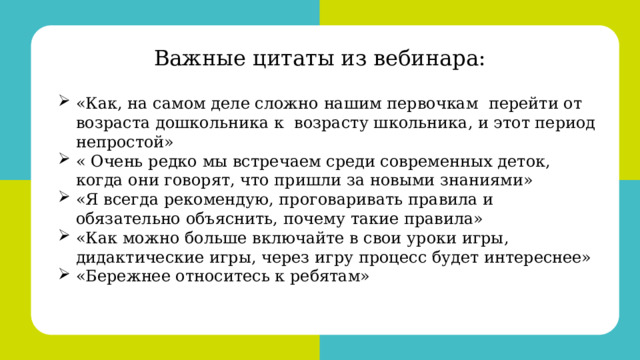 Красноярск, 2022 Важные цитаты из вебинара: «Как, на самом деле сложно нашим первочкам перейти от возраста дошкольника к возрасту школьника, и этот период непростой» « Очень редко мы встречаем среди современных деток, когда они говорят, что пришли за новыми знаниями» «Я всегда рекомендую, проговаривать правила и обязательно объяснить, почему такие правила» «Как можно больше включайте в свои уроки игры, дидактические игры, через игру процесс будет интереснее» «Бережнее относитесь к ребятам» 