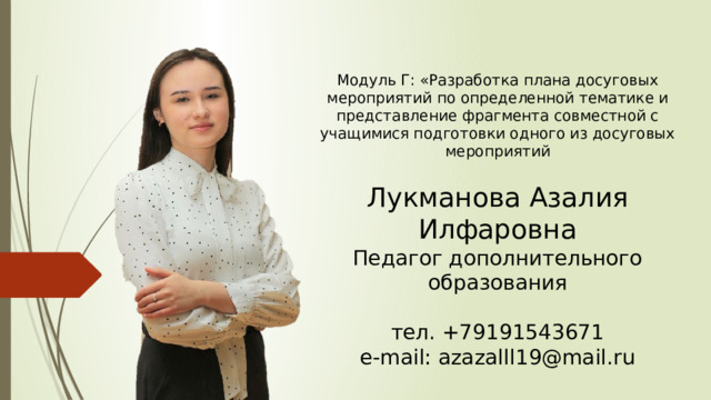 Модуль Г: «Разработка плана досуговых мероприятий по определенной тематике и представление фрагмента совместной с учащимися подготовки одного из досуговых мероприятий Лукманова Азалия Илфаровна Педагог дополнительного образования тел. +79191543671 e-mail: azazalll19@mail.ru 